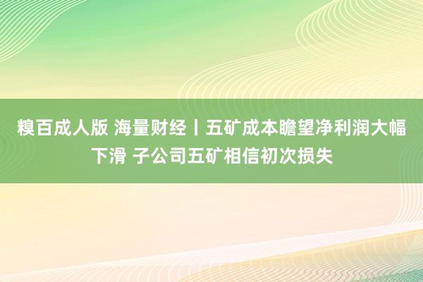 糗百成人版 海量财经丨五矿成本瞻望净利润大幅下滑 子公司五矿相信初次损失