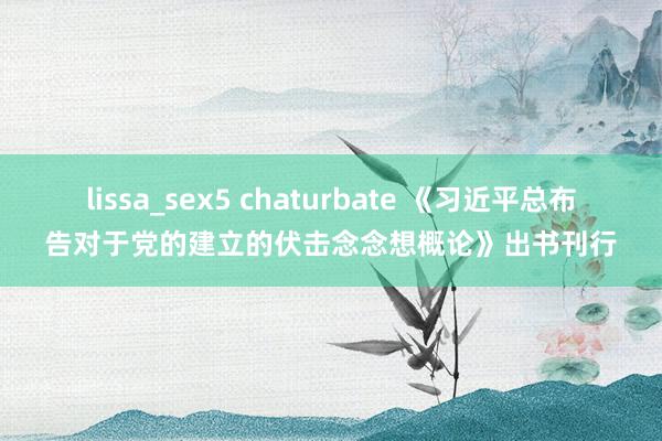 lissa_sex5 chaturbate 《习近平总布告对于党的建立的伏击念念想概论》出书刊行