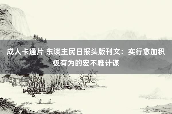成人卡通片 东谈主民日报头版刊文：实行愈加积极有为的宏不雅计谋