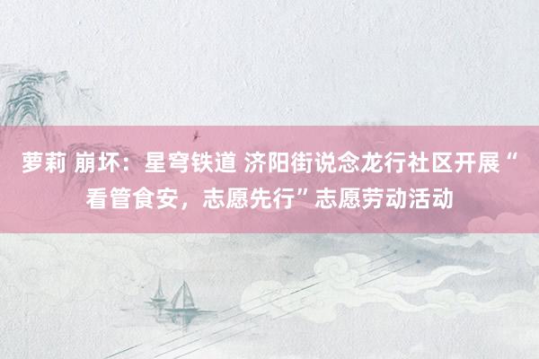 萝莉 崩坏：星穹铁道 济阳街说念龙行社区开展“看管食安，志愿先行”志愿劳动活动