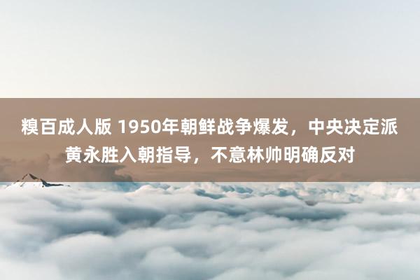 糗百成人版 1950年朝鲜战争爆发，中央决定派黄永胜入朝指导，不意林帅明确反对