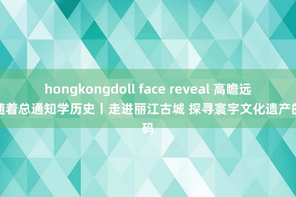 hongkongdoll face reveal 高瞻远瞩，随着总通知学历史丨走进丽江古城 探寻寰宇文化遗产的密码