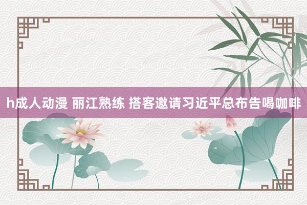 h成人动漫 丽江熟练 搭客邀请习近平总布告喝咖啡