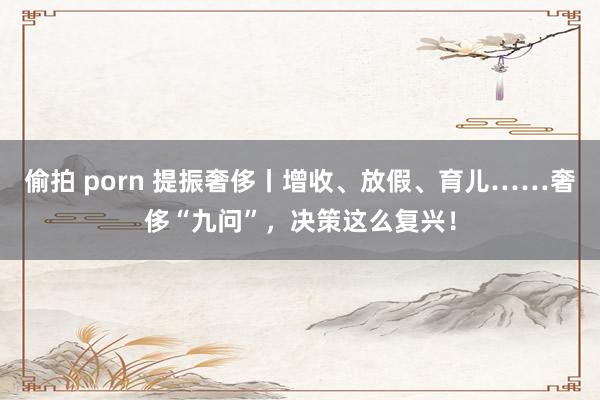 偷拍 porn 提振奢侈丨增收、放假、育儿……奢侈“九问”,决策这么复兴!