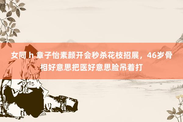 女同 h 章子怡素颜开会秒杀花枝招展，46岁骨相好意思把医好意思脸吊着打