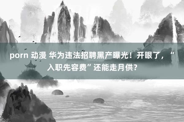 porn 动漫 华为违法招聘黑产曝光！开眼了，“入职先容费”还能走月供？