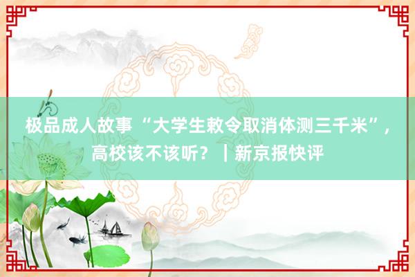 极品成人故事 “大学生敕令取消体测三千米”，高校该不该听？｜新京报快评