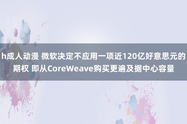h成人动漫 微软决定不应用一项近120亿好意思元的期权 即从CoreWeave购买更遍及据中心容量