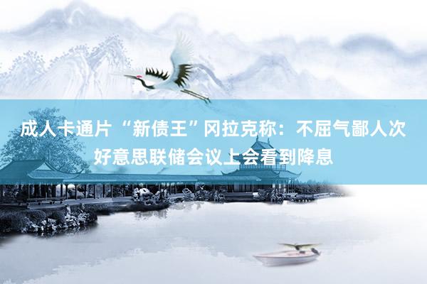 成人卡通片 “新债王”冈拉克称：不屈气鄙人次好意思联储会议上会看到降息