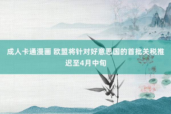 成人卡通漫画 欧盟将针对好意思国的首批关税推迟至4月中旬