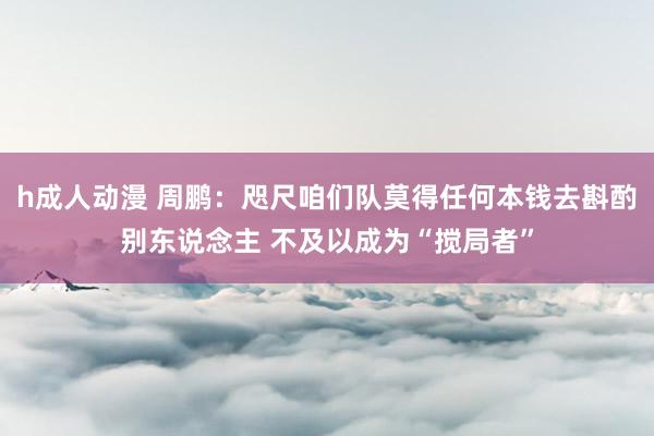 h成人动漫 周鹏：咫尺咱们队莫得任何本钱去斟酌别东说念主 不及以成为“搅局者”