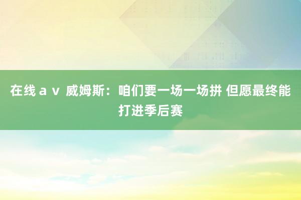 在线ａｖ 威姆斯：咱们要一场一场拼 但愿最终能打进季后赛
