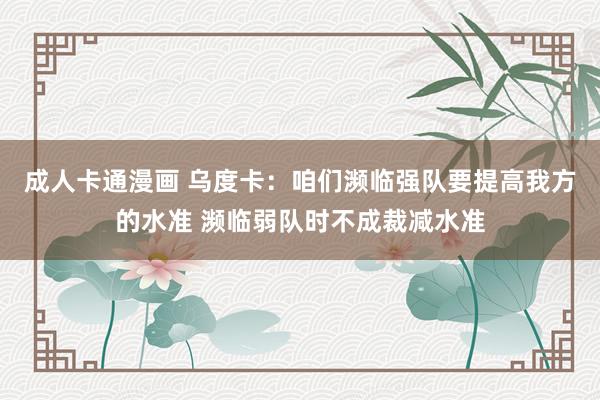 成人卡通漫画 乌度卡：咱们濒临强队要提高我方的水准 濒临弱队时不成裁减水准