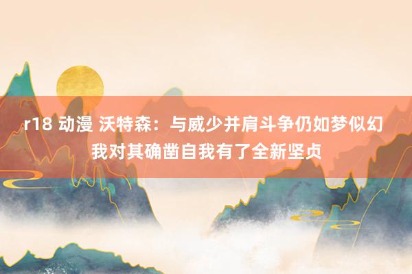 r18 动漫 沃特森：与威少并肩斗争仍如梦似幻 我对其确凿自我有了全新坚贞