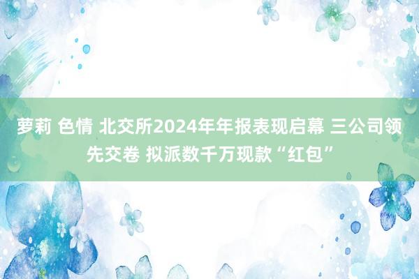 萝莉 色情 北交所2024年年报表现启幕 三公司领先交卷 拟派数千万现款“红包”