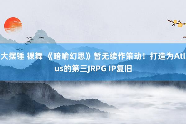 大摆锤 裸舞 《暗喻幻思》暂无续作策动！打造为Atlus的第三JRPG IP复旧