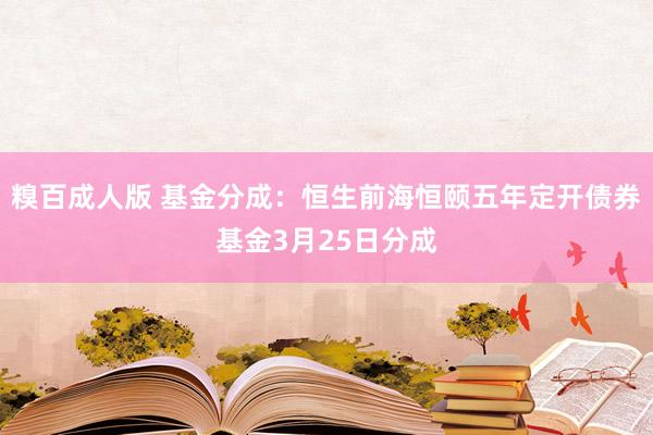 糗百成人版 基金分成：恒生前海恒颐五年定开债券基金3月25日分成