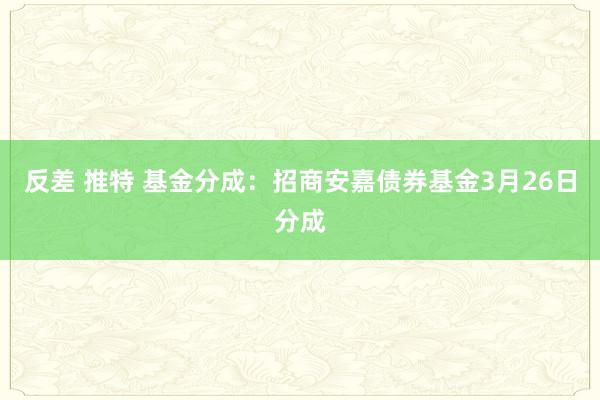 反差 推特 基金分成：招商安嘉债券基金3月26日分成