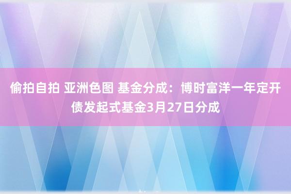 偷拍自拍 亚洲色图 基金分成：博时富洋一年定开债发起式基金3月27日分成