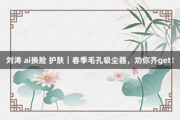 刘涛 ai换脸 护肤｜春季毛孔吸尘器，劝你齐get！