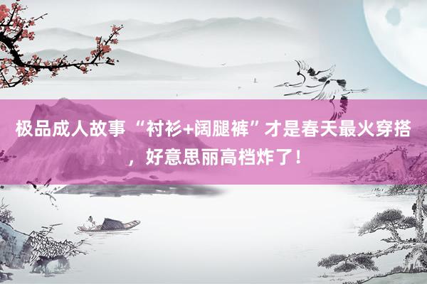 极品成人故事 “衬衫+阔腿裤”才是春天最火穿搭，好意思丽高档炸了！