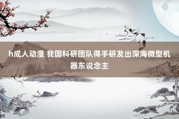 h成人动漫 我国科研团队得手研发出深海微型机器东说念主
