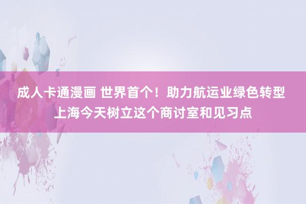 成人卡通漫画 世界首个！助力航运业绿色转型 上海今天树立这个商讨室和见习点