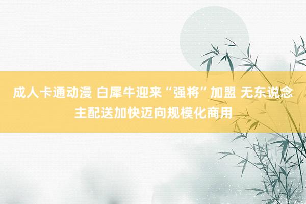 成人卡通动漫 白犀牛迎来“强将”加盟 无东说念主配送加快迈向规模化商用