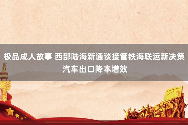 极品成人故事 西部陆海新通谈接管铁海联运新决策 汽车出口降本增效