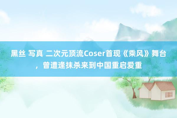黑丝 写真 二次元顶流Coser首现《乘风》舞台，曾遭逢抹杀来到中国重启爱重