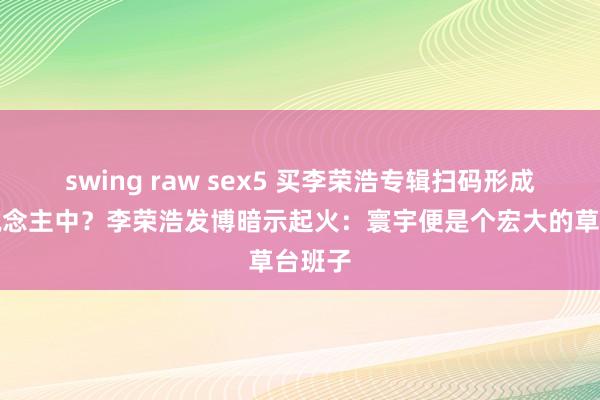 swing raw sex5 买李荣浩专辑扫码形成颜东说念主中？李荣浩发博暗示起火：寰宇便是个宏大的草台班子