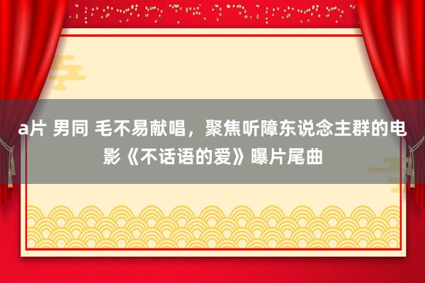 a片 男同 毛不易献唱，聚焦听障东说念主群的电影《不话语的爱》曝片尾曲