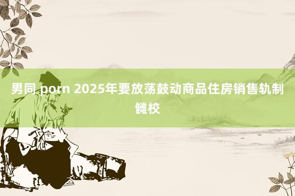男同 porn 2025年要放荡鼓动商品住房销售轨制雠校