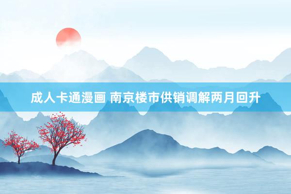 成人卡通漫画 南京楼市供销调解两月回升