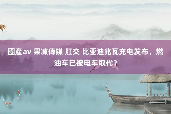 國產av 果凍傳媒 肛交 比亚迪兆瓦充电发布，燃油车已被电车取代？