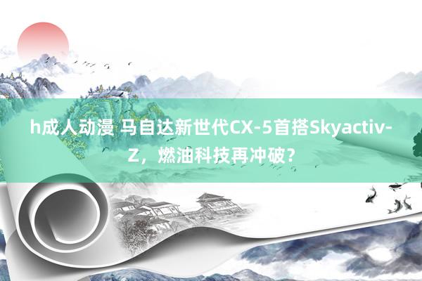 h成人动漫 马自达新世代CX-5首搭Skyactiv-Z，燃油科技再冲破？