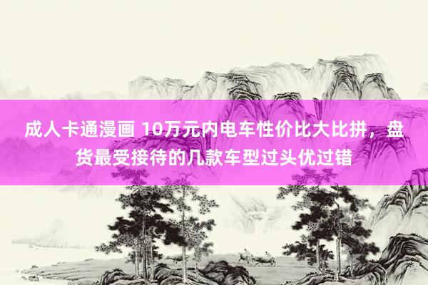 成人卡通漫画 10万元内电车性价比大比拼，盘货最受接待的几款车型过头优过错