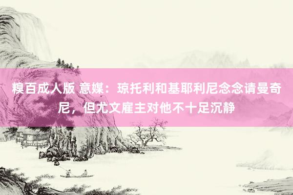 糗百成人版 意媒：琼托利和基耶利尼念念请曼奇尼，但尤文雇主对他不十足沉静