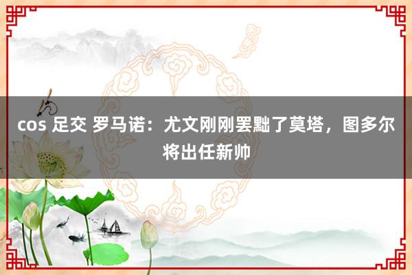 cos 足交 罗马诺：尤文刚刚罢黜了莫塔，图多尔将出任新帅