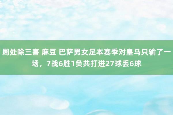 周处除三害 麻豆 巴萨男女足本赛季对皇马只输了一场，7战6胜1负共打进27球丢6球