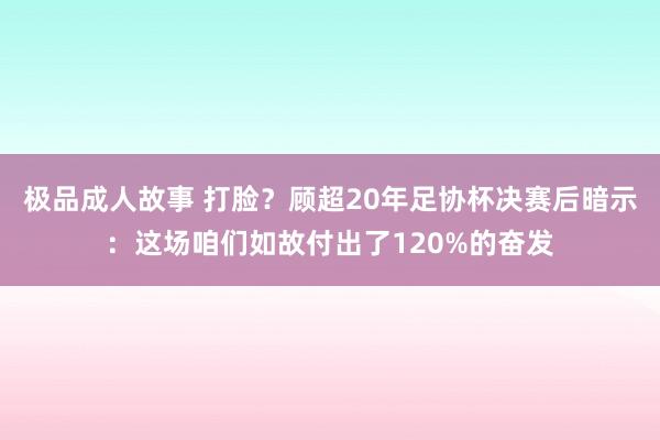 极品成人故事 打脸？顾超20年足协杯决赛后暗示：这场咱们如故付出了120%的奋发