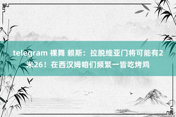 telegram 裸舞 赖斯：拉脱维亚门将可能有2米26！在西汉姆咱们频繁一皆吃烤鸡
