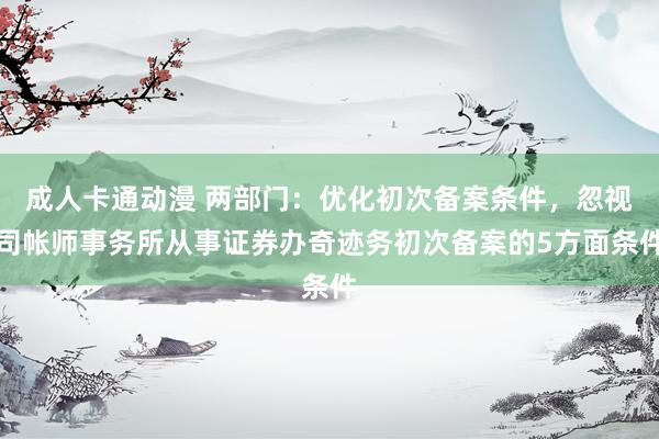 成人卡通动漫 两部门：优化初次备案条件，忽视司帐师事务所从事证券办奇迹务初次备案的5方面条件