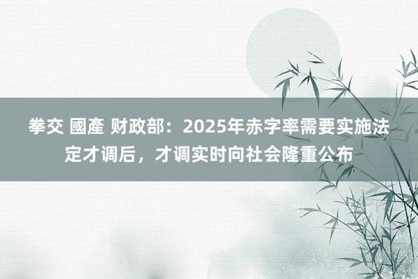 拳交 國產 财政部：2025年赤字率需要实施法定才调后，才调实时向社会隆重公布
