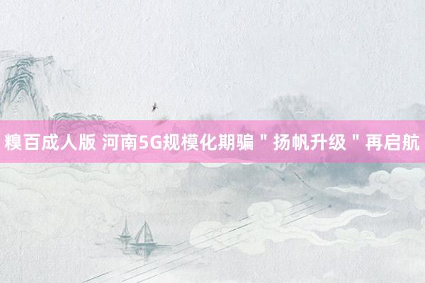糗百成人版 河南5G规模化期骗＂扬帆升级＂再启航