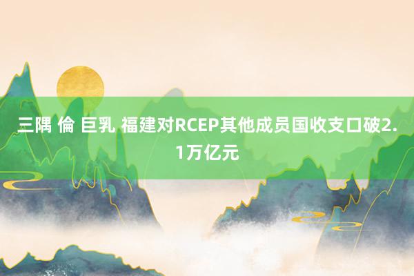 三隅 倫 巨乳 福建对RCEP其他成员国收支口破2.1万亿元
