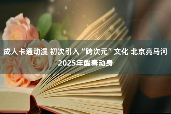 成人卡通动漫 初次引入“跨次元”文化 北京亮马河2025年醒春动身