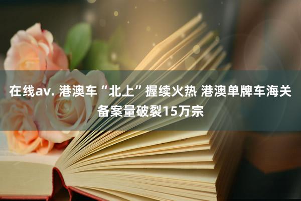 在线av. 港澳车“北上”握续火热 港澳单牌车海关备案量破裂15万宗