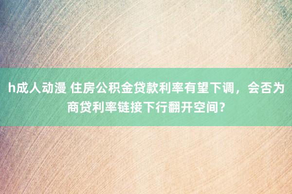 h成人动漫 住房公积金贷款利率有望下调，会否为商贷利率链接下行翻开空间？