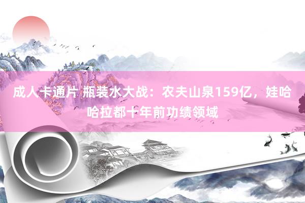 成人卡通片 瓶装水大战：农夫山泉159亿，娃哈哈拉都十年前功绩领域